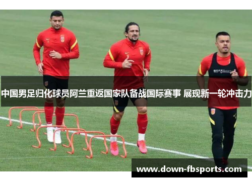 中国男足归化球员阿兰重返国家队备战国际赛事 展现新一轮冲击力 中国男足归化球员阿兰重返国家队备战国际赛事 展现新一轮冲击力